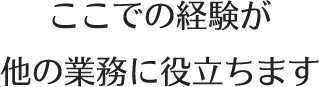 ここでの経験が他の業務に役立ちます